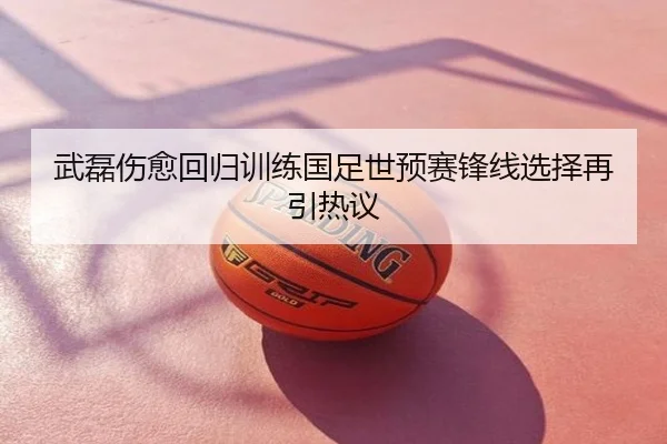 武磊伤愈回归训练国足世预赛锋线选择再引热议