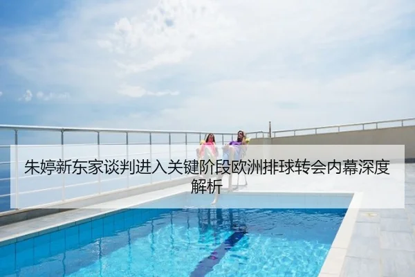 朱婷新东家谈判进入关键阶段欧洲排球转会内幕深度解析