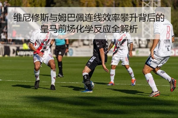 维尼修斯与姆巴佩连线效率攀升背后的皇马前场化学反应全解析