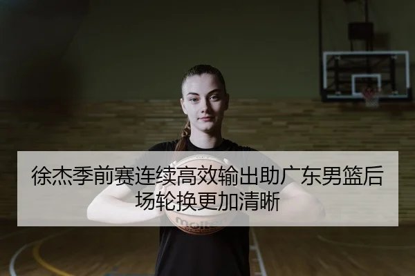 徐杰季前赛连续高效输出助广东男篮后场轮换更加清晰