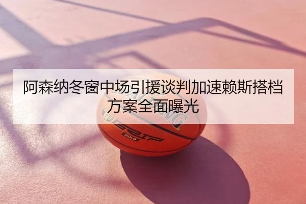 阿森纳冬窗中场引援谈判加速赖斯搭档方案全面曝光