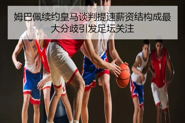 姆巴佩续约皇马谈判提速薪资结构成最大分歧引发足坛关注