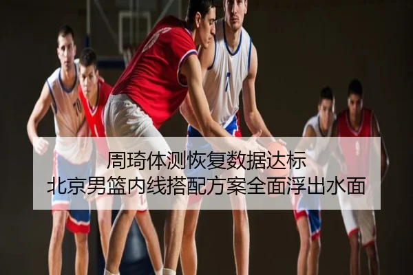 周琦体测恢复数据达标 北京男篮内线搭配方案全面浮出水面