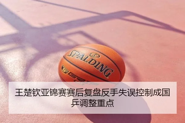 王楚钦亚锦赛赛后复盘反手失误控制成国乒调整重点