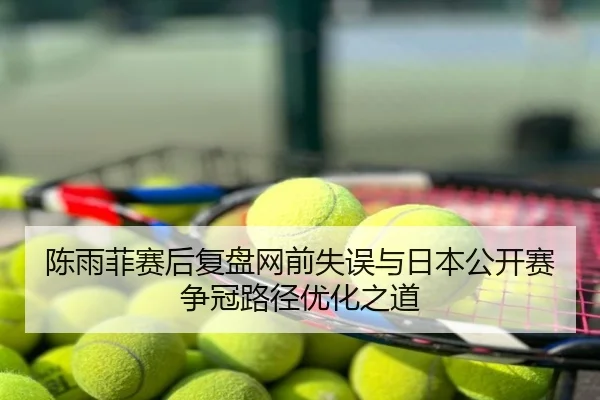 陈雨菲赛后复盘网前失误与日本公开赛争冠路径优化之道
